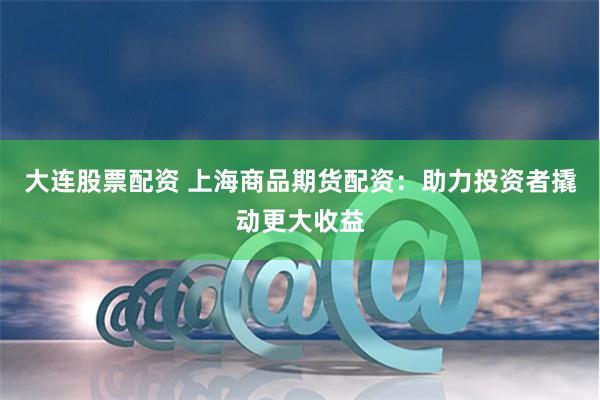 大连股票配资 上海商品期货配资：助力投资者撬动更大收益