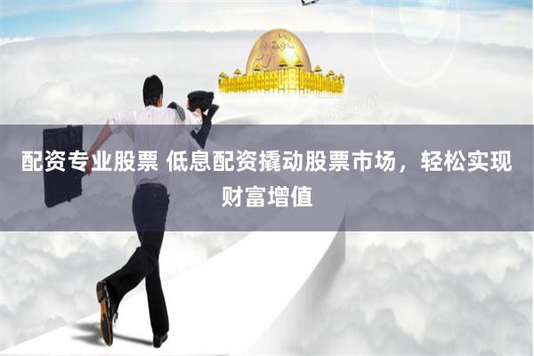 配资专业股票 低息配资撬动股票市场，轻松实现财富增值