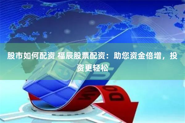 股市如何配资 福辰股票配资：助您资金倍增，投资更轻松